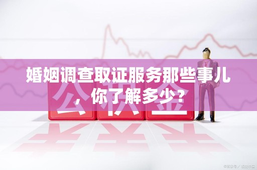 芗城婚姻调查取证服务那些事儿，你了解多少？